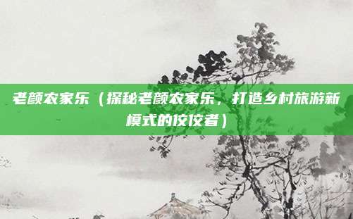 老颜农家乐(探秘老颜农家乐,打造乡村旅游新模式的佼佼者)