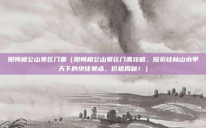 阳朔相公山景区门票（阳朔相公山景区门票攻略，探索桂林山水甲天下的绝佳景点，价格揭秘！）