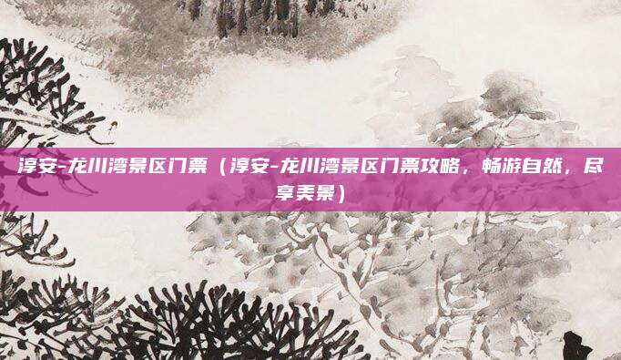 淳安-龙川湾景区门票(淳安-龙川湾景区门票攻略,畅游自然,尽享美景)