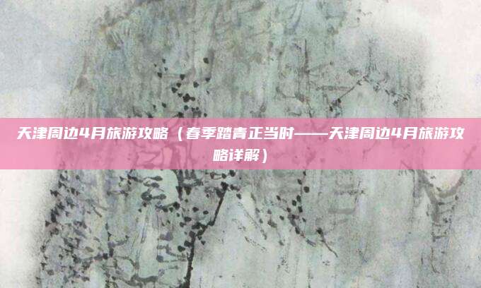 天津周边4月旅游攻略(春季踏青正当时——天津周边4月旅游攻略详解)