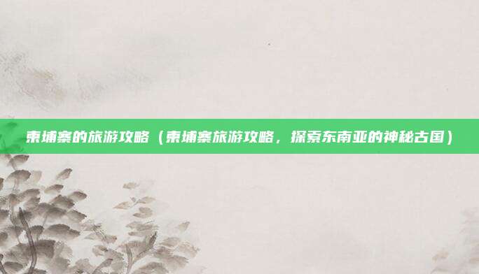 柬埔寨的旅游攻略（柬埔寨旅游攻略，探索东南亚的神秘古国）