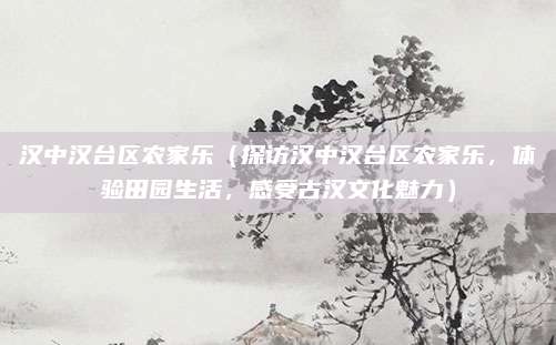 汉中汉台区农家乐（探访汉中汉台区农家乐，体验田园生活，感受古汉文化魅力）