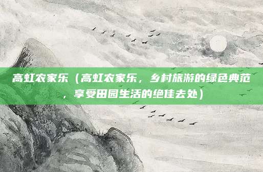 高虹农家乐(高虹农家乐,乡村旅游的绿色典范,享受田园生活的绝佳去处)