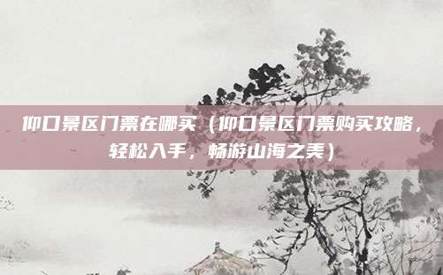 仰口景区门票在哪买(仰口景区门票购买攻略,轻松入手,畅游山海之美)