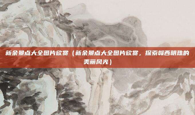 新余景点大全图片欣赏(新余景点大全图片欣赏,探索赣西明珠的美丽风光)