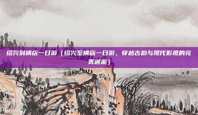 绍兴到横店一日游（绍兴至横店一日游，穿越古韵与现代影视的完美邂逅）