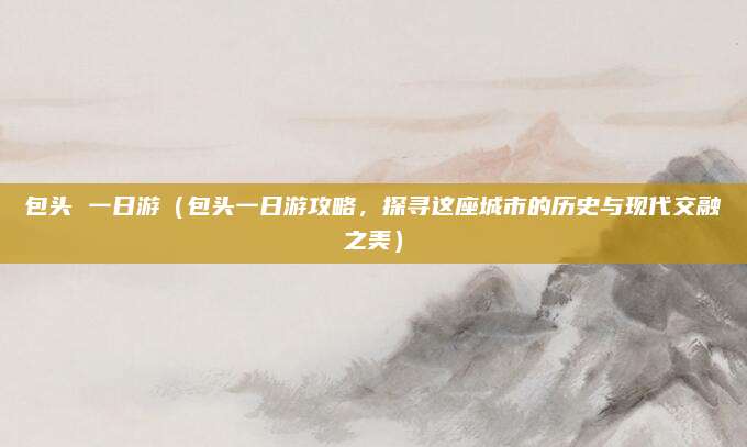 包头 一日游(包头一日游攻略,探寻这座城市的历史与现代交融之美)