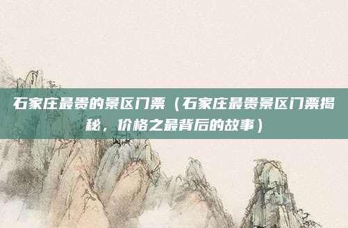 石家庄最贵的景区门票(石家庄最贵景区门票揭秘,价格之最背后的故事)