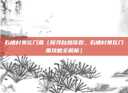 石槽村景区门票(探寻自然奇观,石槽村景区门票攻略全解析)
