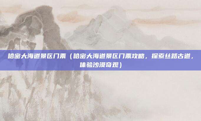 哈密大海道景区门票(哈密大海道景区门票攻略,探索丝路古道,体验沙漠奇观)