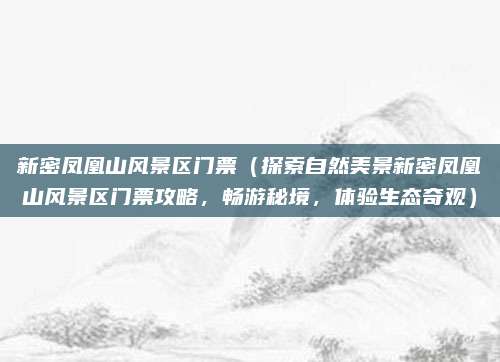 新密凤凰山风景区门票（探索自然美景新密凤凰山风景区门票攻略，畅游秘境，体验生态奇观）