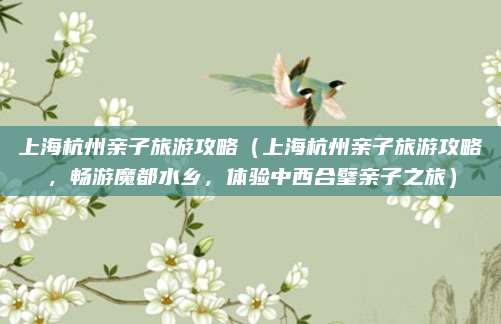 上海杭州亲子旅游攻略(上海杭州亲子旅游攻略,畅游魔都水乡,体验中西合璧亲子之旅)