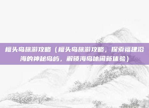 檀头岛旅游攻略(檀头岛旅游攻略,探索福建沿海的神秘岛屿,解锁海岛休闲新体验)