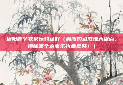 绵阳哪个农家乐钓鱼好（绵阳钓鱼胜地大盘点，揭秘哪个农家乐钓鱼最好！）