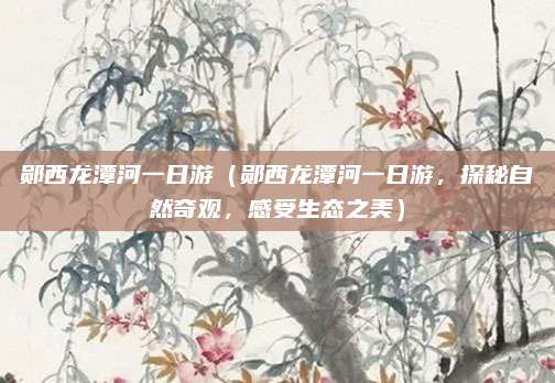 郧西龙潭河一日游（郧西龙潭河一日游，探秘自然奇观，感受生态之美）