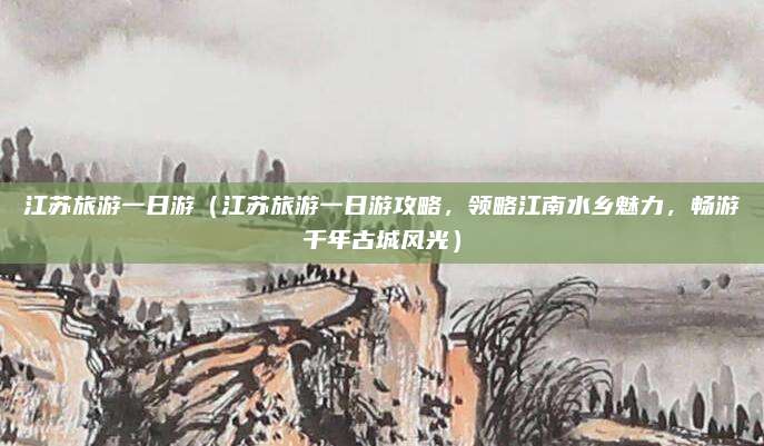 江苏旅游一日游(江苏旅游一日游攻略,领略江南水乡魅力,畅游千年古城风光)