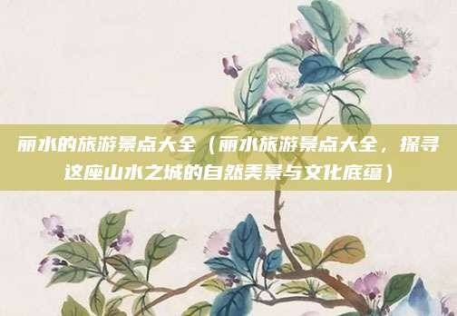 丽水的旅游景点大全(丽水旅游景点大全,探寻这座山水之城的自然美景与文化底蕴)