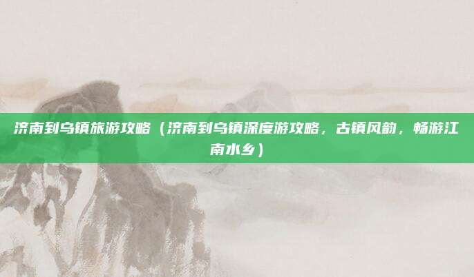 济南到乌镇旅游攻略(济南到乌镇深度游攻略,古镇风韵,畅游江南水乡)
