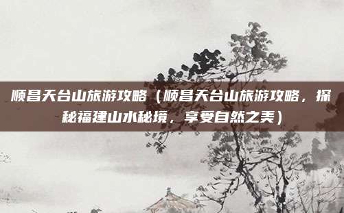 顺昌天台山旅游攻略（顺昌天台山旅游攻略，探秘福建山水秘境，享受自然之美）