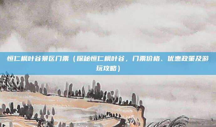 恒仁枫叶谷景区门票（探秘恒仁枫叶谷，门票价格、优惠政策及游玩攻略）