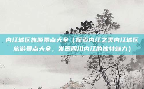 内江城区旅游景点大全(探索内江之美内江城区旅游景点大全,发现四川内江的独特魅力)