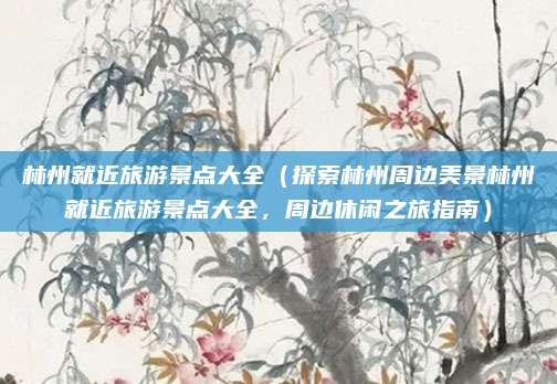 林州就近旅游景点大全(探索林州周边美景林州就近旅游景点大全,周边休闲之旅指南)