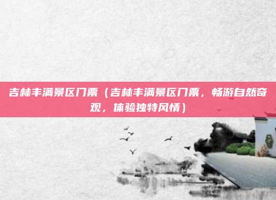 吉林丰满景区门票(吉林丰满景区门票,畅游自然奇观,体验独特风情)