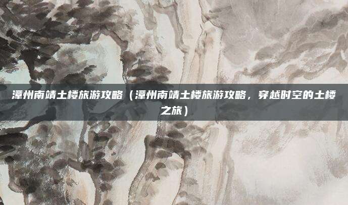 漳州南靖土楼旅游攻略(漳州南靖土楼旅游攻略,穿越时空的土楼之旅)