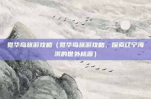 觉华岛旅游攻略(觉华岛旅游攻略,探索辽宁海滨的世外桃源)