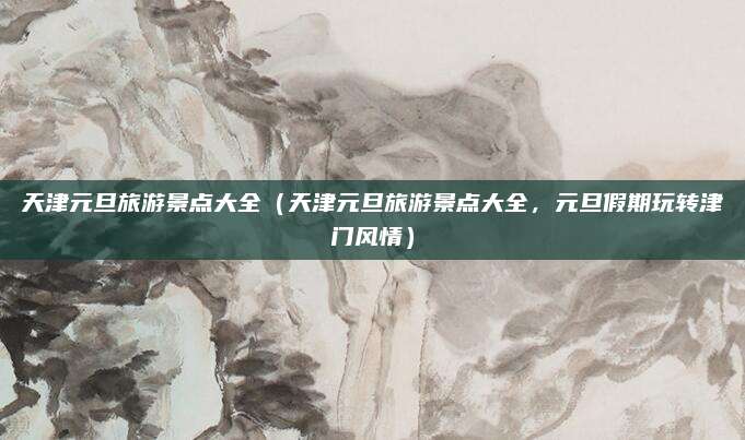 天津元旦旅游景点大全(天津元旦旅游景点大全,元旦假期玩转津门风情)