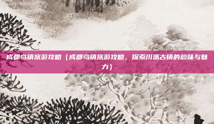 成都乌镇旅游攻略（成都乌镇旅游攻略，探索川派古镇的韵味与魅力）