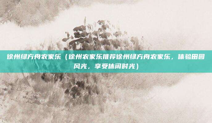 徐州绿方舟农家乐(徐州农家乐推荐徐州绿方舟农家乐,体验田园风光,享受休闲时光)