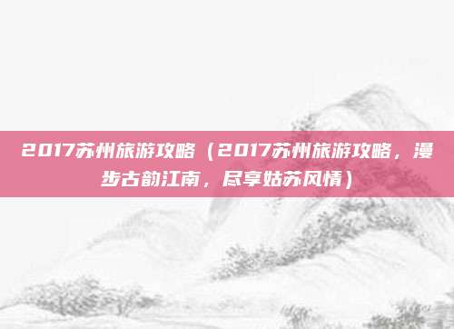 2017苏州旅游攻略（2017苏州旅游攻略，漫步古韵江南，尽享姑苏风情）
