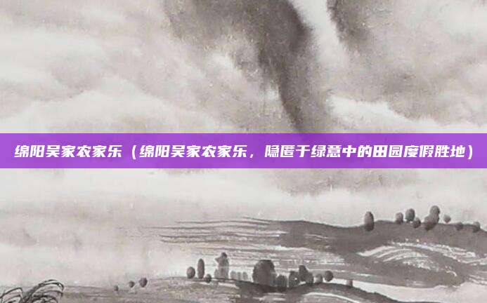 绵阳吴家农家乐(绵阳吴家农家乐,隐匿于绿意中的田园度假胜地)