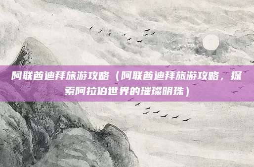 阿联酋迪拜旅游攻略(阿联酋迪拜旅游攻略,探索阿拉伯世界的璀璨明珠)