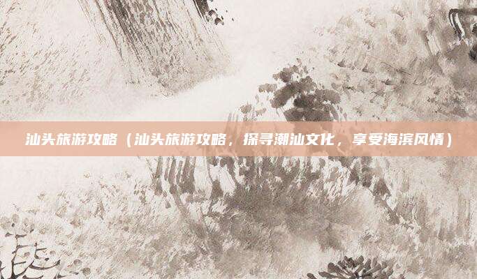 汕头旅游攻略(汕头旅游攻略,探寻潮汕文化,享受海滨风情)
