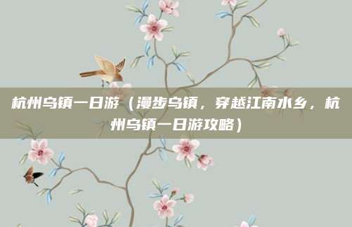 杭州乌镇一日游(漫步乌镇,穿越江南水乡,杭州乌镇一日游攻略)