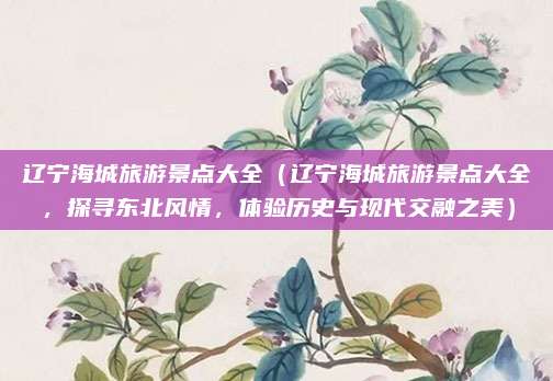 辽宁海城旅游景点大全（辽宁海城旅游景点大全，探寻东北风情，体验历史与现代交融之美）