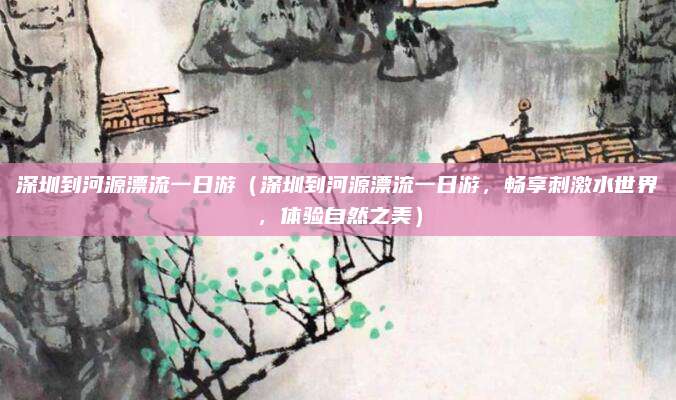 深圳到河源漂流一日游（深圳到河源漂流一日游，畅享刺激水世界，体验自然之美）