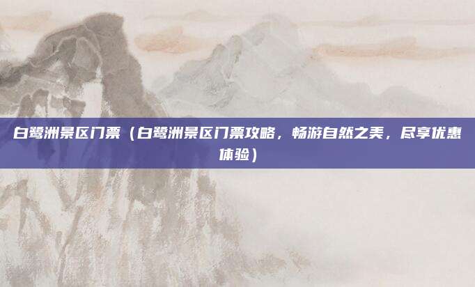 白鹭洲景区门票(白鹭洲景区门票攻略,畅游自然之美,尽享优惠体验)