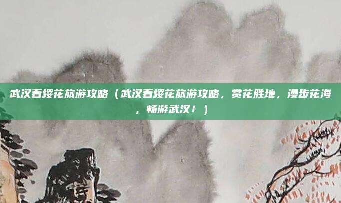 武汉看樱花旅游攻略(武汉看樱花旅游攻略,赏花胜地,漫步花海,畅游武汉!)