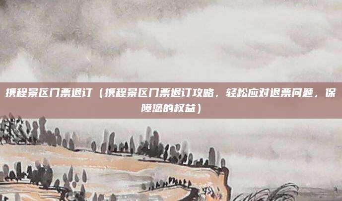 携程景区门票退订(携程景区门票退订攻略,轻松应对退票问题,保障您的权益)