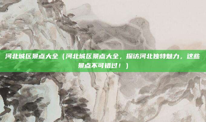 河北城区景点大全（河北城区景点大全，探访河北独特魅力，这些景点不可错过！）