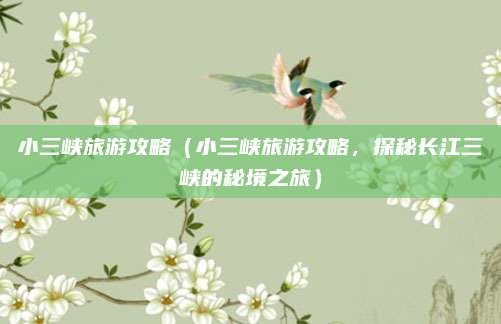 小三峡旅游攻略(小三峡旅游攻略,探秘长江三峡的秘境之旅)