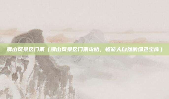 辉山风景区门票(辉山风景区门票攻略,畅游大自然的绿色宝库)