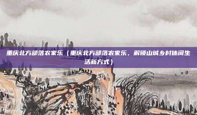 重庆北方部落农家乐(重庆北方部落农家乐,解锁山城乡村休闲生活新方式)