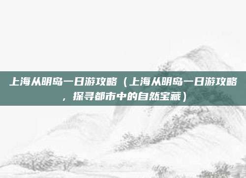 上海从明岛一日游攻略(上海从明岛一日游攻略,探寻都市中的自然宝藏)