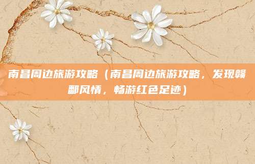 南昌周边旅游攻略(南昌周边旅游攻略,发现赣鄱风情,畅游红色足迹)