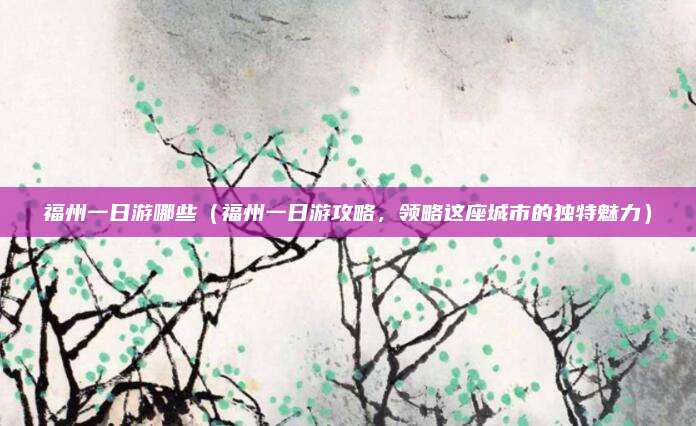 福州一日游哪些(福州一日游攻略,领略这座城市的独特魅力)