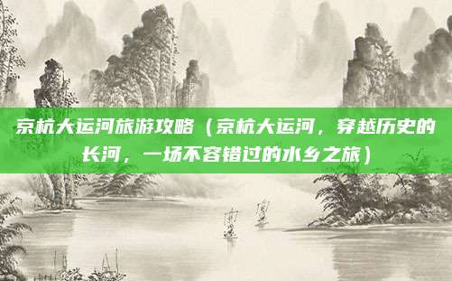京杭大运河旅游攻略（京杭大运河，穿越历史的长河，一场不容错过的水乡之旅）
